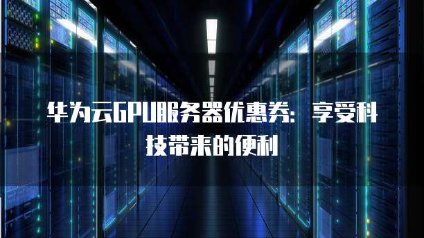华为云GPU服务器优惠券:享受科技带来的便利