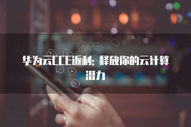 华为云CCE返利: 释放你的云计算潜力