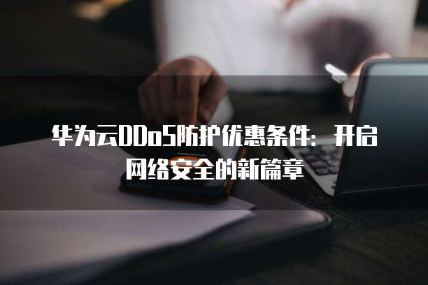 华为云DDoS防护优惠条件:开启网络安全的新篇章