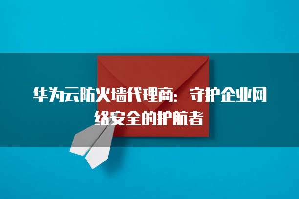 华为云防火墙代理商:守护企业网络安全的护航者