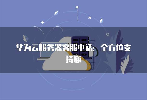华为云服务器客服电话：全方位支持您