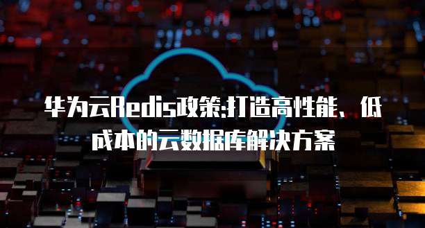 华为云Redis政策:打造高性能、低成本的云数据库解决方案