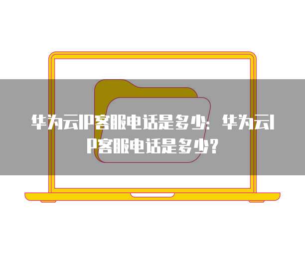 华为云IP客服电话是多少:华为云IP客服电话是多少?