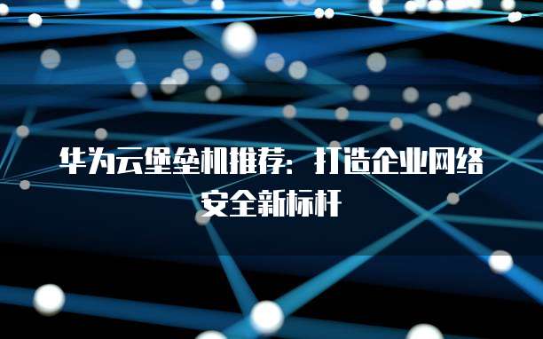 华为云堡垒机推荐:打造企业网络安全新标杆