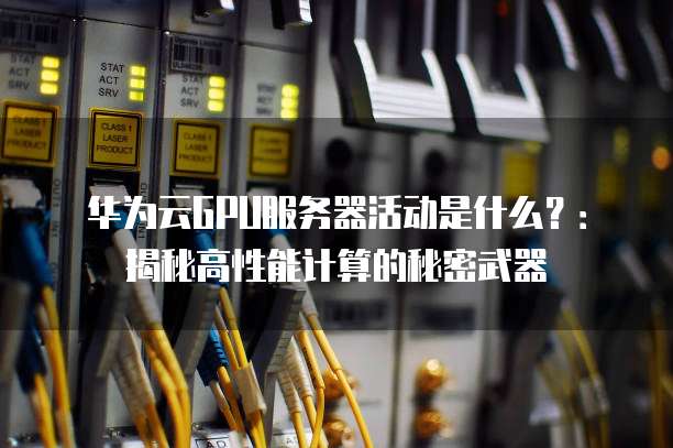 华为云GPU服务器活动是什么?:揭秘高性能计算的秘密武器