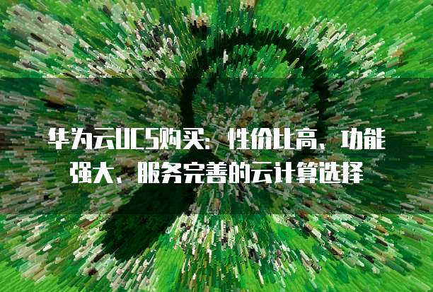 华为云UCS购买:性价比高、功能强大、服务完善的云计算选择