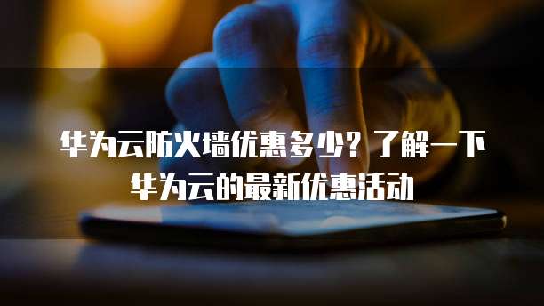 华为云防火墙优惠多少?了解一下华为云的最新优惠活动
