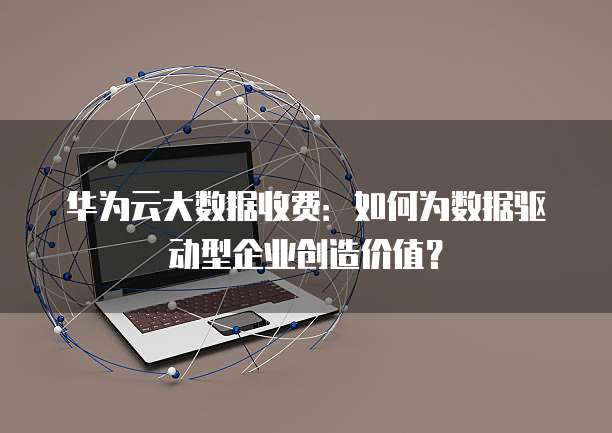 华为云大数据收费:如何为数据驱动型企业创造价值?