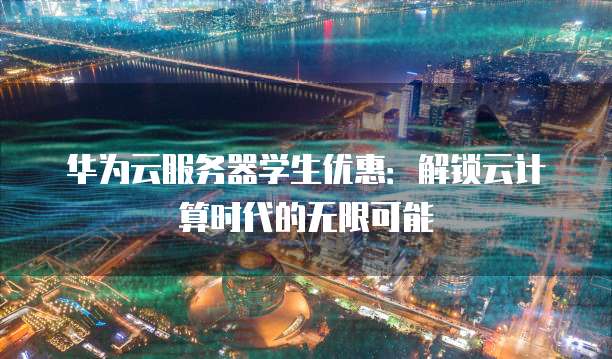 华为云服务器学生优惠:解锁云计算时代的无限可能