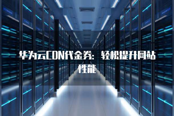 华为云CDN代金券：轻松提升网站性能