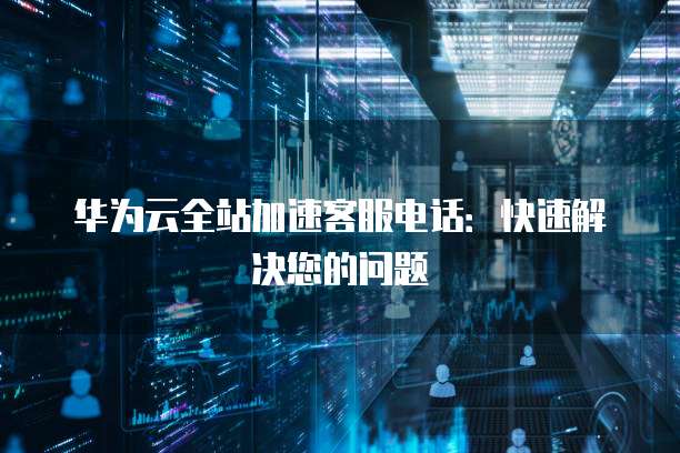 华为云全站加速客服电话：快速解决您的问题
