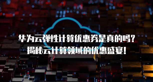 华为云弹性计算优惠券是真的吗?揭秘云计算领域的优惠盛宴!