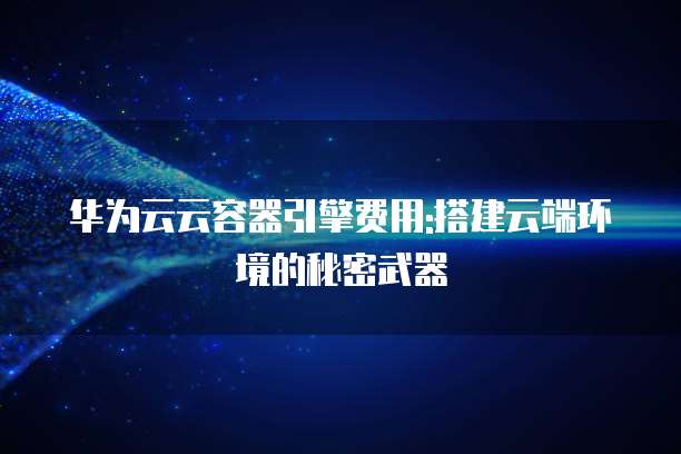 华为云云容器引擎费用:搭建云端环境的秘密武器