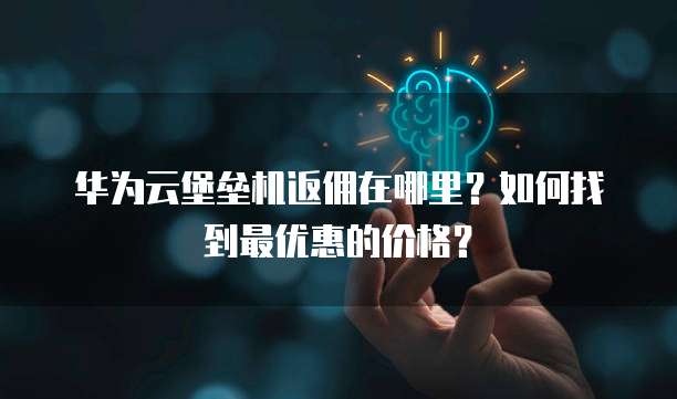 华为云堡垒机返佣在哪里?如何找到最优惠的价格?
