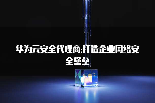 华为云安全代理商:打造企业网络安全堡垒