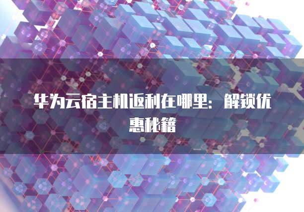 华为云宿主机返利在哪里:解锁优惠秘籍