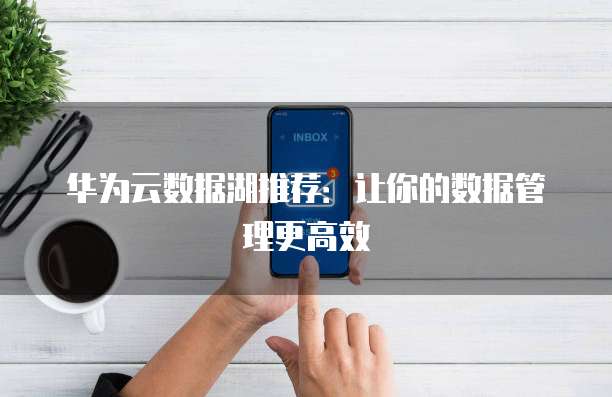 华为云数据湖推荐:让你的数据管理更高效