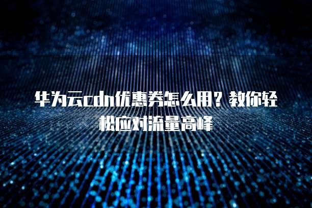 华为云cdn优惠券怎么用？教你轻松应对流量高峰