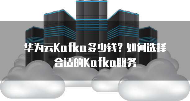 华为云Kafka多少钱？如何选择合适的Kafka服务