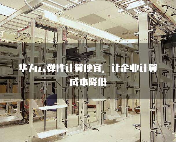 华为云弹性计算便宜,让企业计算成本降低
