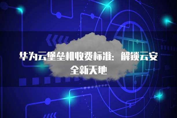 华为云堡垒机收费标准:解锁云安全新天地
