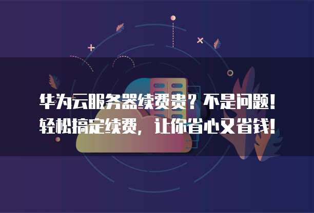 华为云服务器续费贵？不是问题！轻松搞定续费，让你省心又省钱！