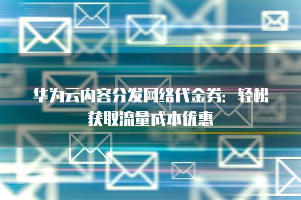 华为云内容分发网络代金券:轻松获取流量成本优惠