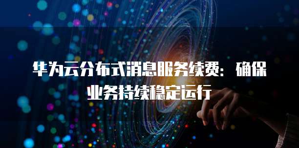 华为云分布式消息服务续费:确保业务持续稳定运行