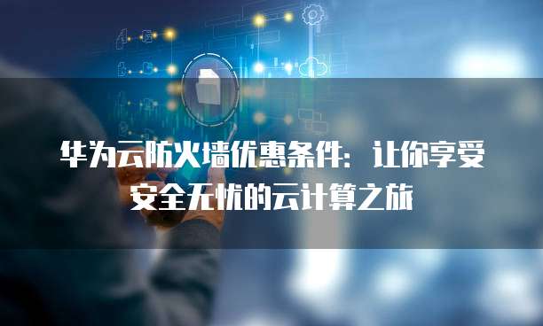 华为云防火墙优惠条件:让你享受安全无忧的云计算之旅