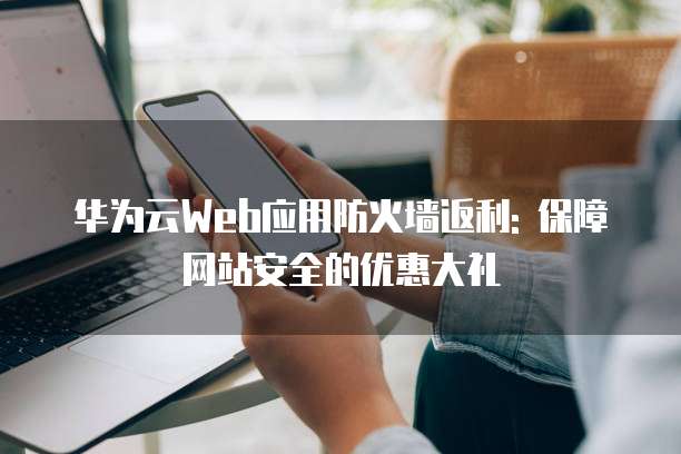 华为云Web应用防火墙返利: 保障网站安全的优惠大礼