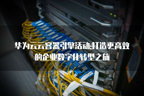 华为云云容器引擎活动:打造更高效的企业数字化转型之旅