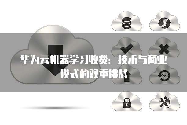 华为云机器学习收费:技术与商业模式的双重挑战