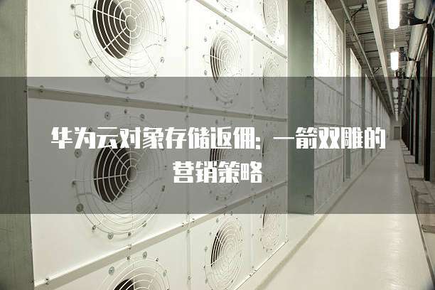 华为云对象存储返佣: 一箭双雕的营销策略