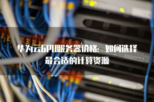 华为云GPU服务器价格:如何选择最合适的计算资源