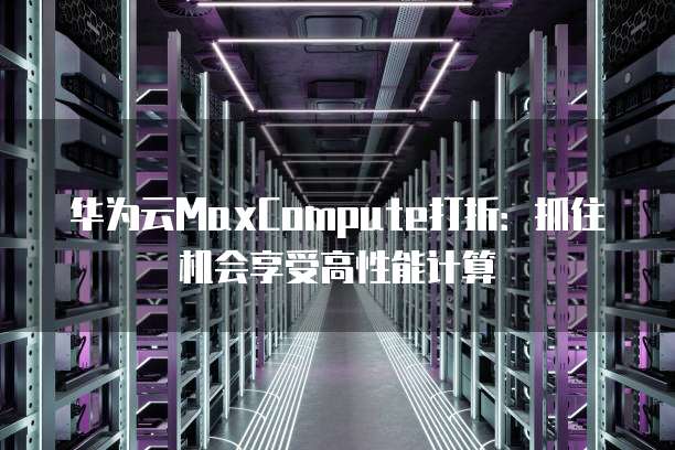 华为云MaxCompute打折:抓住机会享受高性能计算