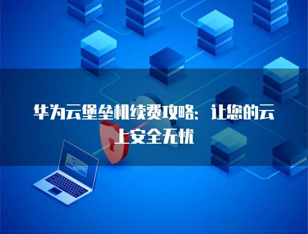华为云堡垒机续费攻略：让您的云上安全无忧