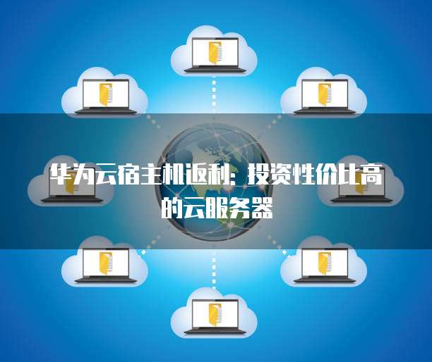 华为云宿主机返利: 投资性价比高的云服务器