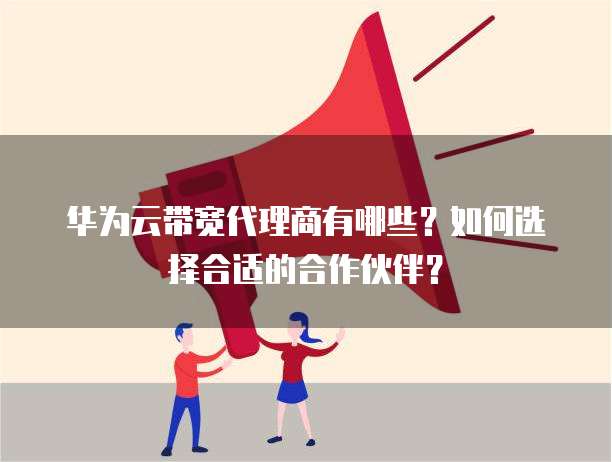 华为云带宽代理商有哪些?如何选择合适的合作伙伴?