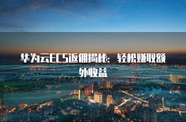 华为云ECS返佣揭秘：轻松赚取额外收益