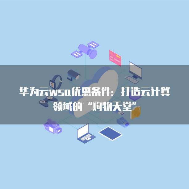 华为云wsa优惠条件:打造云计算领域的“购物天堂”