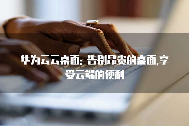 华为云云桌面: 告别昂贵的桌面,享受云端的便利
