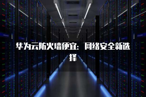 华为云防火墙便宜:网络安全新选择