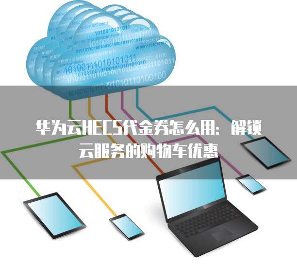 华为云HECS代金券怎么用:解锁云服务的购物车优惠