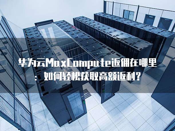 华为云MaxCompute返佣在哪里:如何轻松获取高额返利?