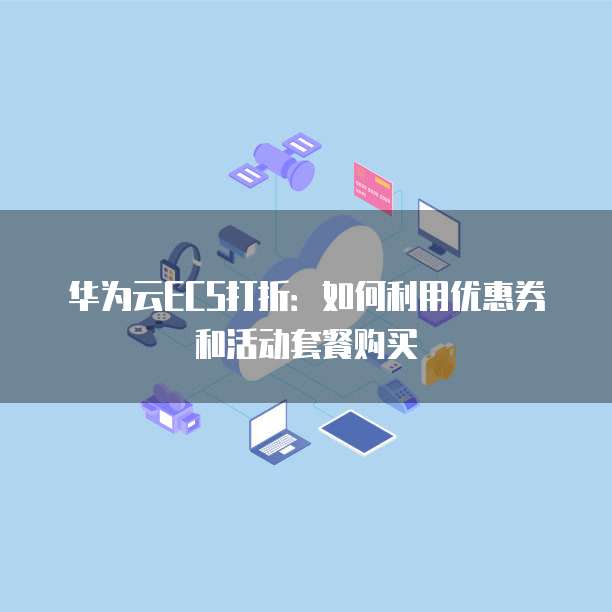 华为云ECS打折:如何利用优惠券和活动套餐购买