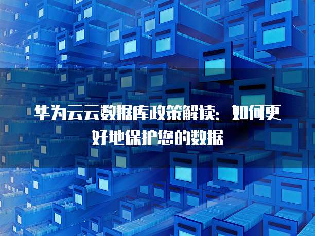 华为云云数据库政策解读:如何更好地保护您的数据