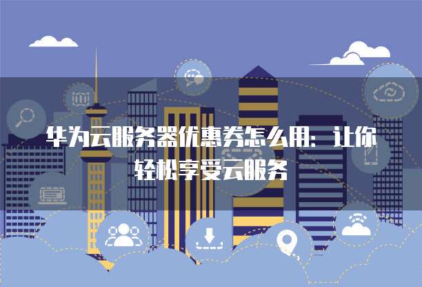 华为云服务器优惠券怎么用:让你轻松享受云服务