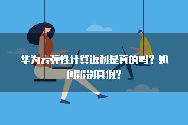 华为云弹性计算返利是真的吗?如何辨别真假?