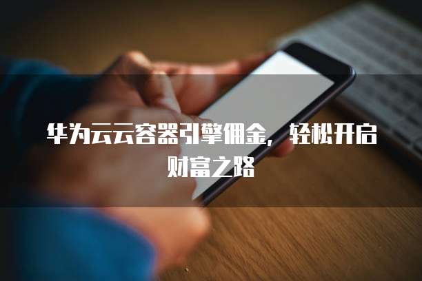 华为云云容器引擎佣金,轻松开启财富之路