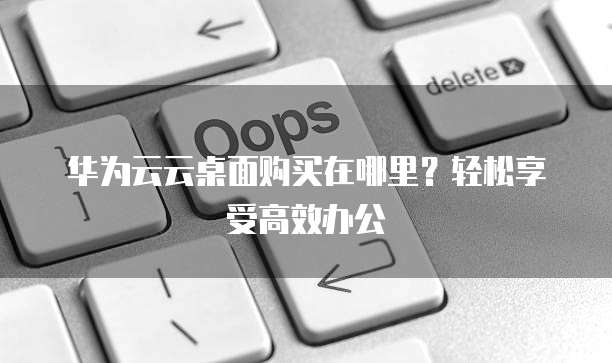 华为云云桌面购买在哪里?轻松享受高效办公